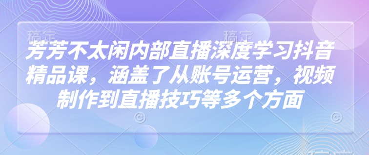 芳芳不太闲内部直播深度学习抖音精品课，涵盖了从账号运营，视频制作到直播技巧等多个方面-云享网创