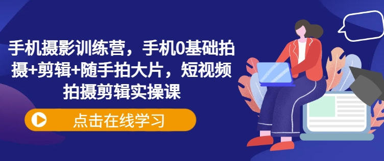手机摄影训练营，手机0基础拍摄+剪辑+随手拍大片，短视频拍摄剪辑实操课-云享网创