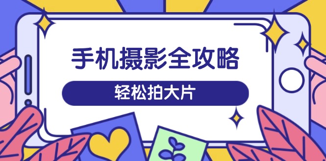 手机摄影全攻略，从拍摄到剪辑，训练营带你玩转短视频，轻松拍大片-云享网创