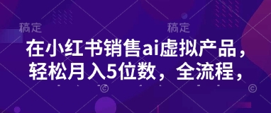 小红书销售ai虚拟产品，轻松月入5位数，全流程，超细节变现过程，完全无卡点-云享网创