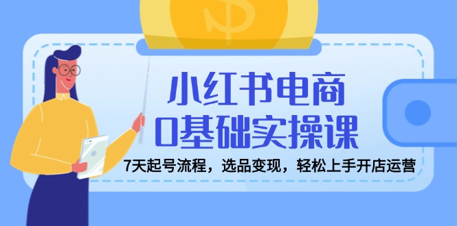 小红书电商0基础实操课，7天起号流程，选品变现，轻松上手开店运营-云享网创