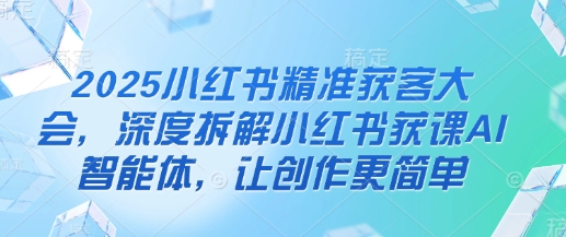 2025小红书精准获客大会，深度拆解小红书获课AI智能体，让创作更简单-云享网创