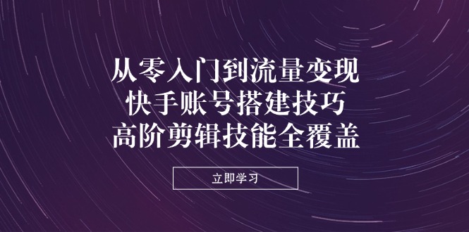 从零入门到流量变现，快手账号搭建技巧，高阶剪辑技能全覆盖-云享网创