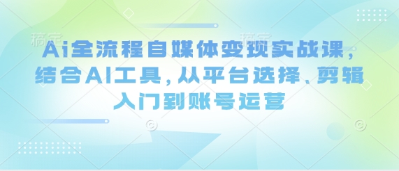 Ai全流程自媒体变现实战课，结合AI工具，从平台选择、剪辑入门到账号运营-云享网创