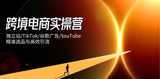 跨境电商实操营：独立站/TikTok/谷歌广告/YouTube，精准选品与高效引流-云享网创