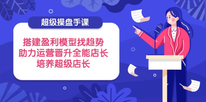 超级操盘手课，搭建盈利模型找趋势，助力运营晋升全能店长，培养超级店长-云享网创
