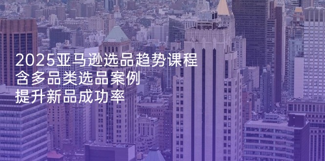 2025亚马逊选品趋势课程，含多品类选品案例，提升新品成功率-云享网创
