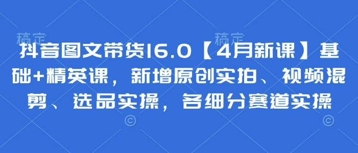 抖音图文带货16.0【4月新课】基础+精英课，新增原创实拍、视频混剪、选品实操，各细分赛道实操-云享网创