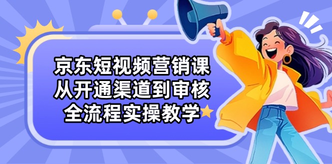 京东短视频营销课：从开通渠道到审核，全流程实操教学-云享网创