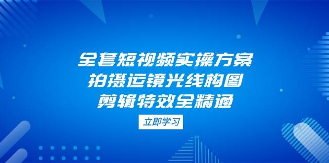 全套短视频实操方案，拍摄运镜光线构图，剪辑特效全精通-云享网创
