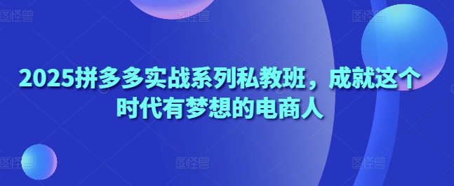 2025拼多多实战系列私教班，成就这个时代有梦想的电商人-云享网创