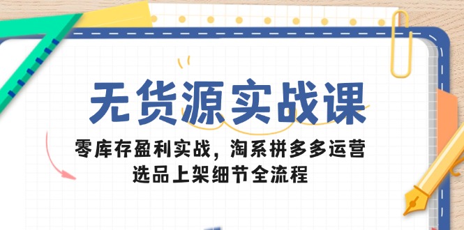 无货源实战课：零库存盈利实战，淘系拼多多运营，选品上架细节全流程-云享网创
