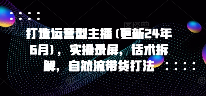 打造运营型主播(更新25年5月)，实操录屏，话术拆解，自然流带货打法-云享网创