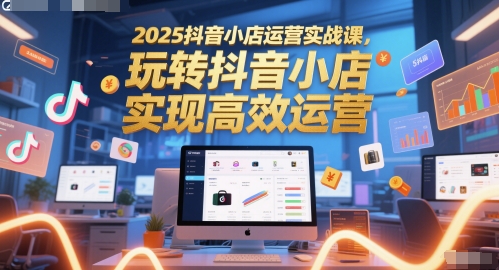 2025抖音小店运营实战课，玩转抖音小店，实现高效运营-云享网创