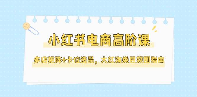 小红书电商高阶课，多店矩阵+卡位选品，大红海类目突围指南(更新5月)-云享网创
