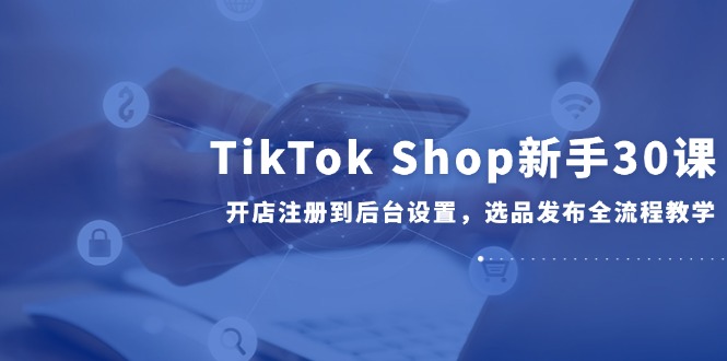 TikTok Shop新手30课，开店注册到后台设置，选品发布全流程教学-云享网创