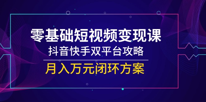 零基础短视频变现课，抖音快手双平台攻略，月入万元闭环方案-云享网创