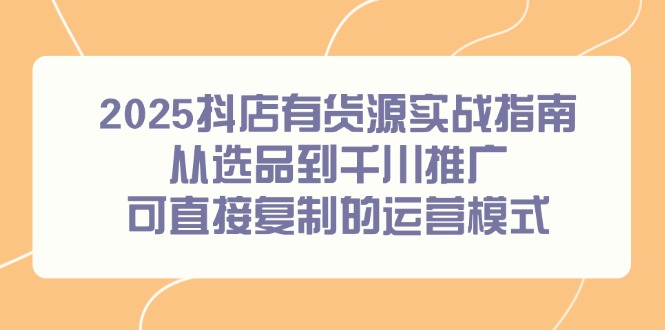 2025抖店有货源实战指南，从选品到千川推广，可直接复制的运营模式-云享网创