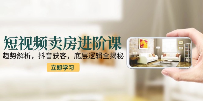 短视频卖房进阶课：趋势解析，抖音获客，底层逻辑全揭秘-云享网创