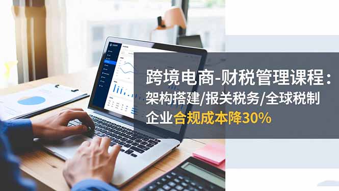 跨境电商-财税管理课程:架构搭建/报关税务/全球税制,企业合规成本降30%-云享网创