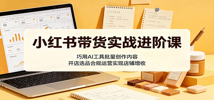 小红书带货实战进阶课：巧用AI工具批量创作内容，开店选品合规运营实现店铺增收-云享网创
