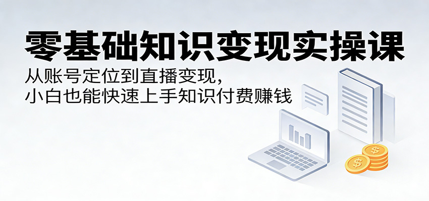 零基础知识变现实操课：从账号定位到直播变现，小白也能快速上手知识付费赚钱-云享网创