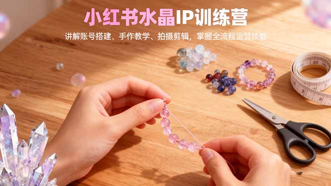 小红书水晶IP训练营，讲解账号搭建、手作教学、拍摄剪辑，全流程运营技能-云享网创
