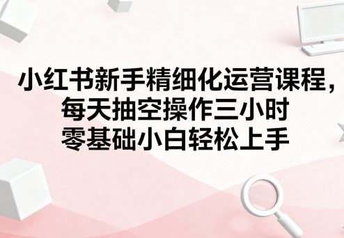 小红书新手精细化运营课程，每天抽空操作三小时，零基础小白轻松上手-云享网创