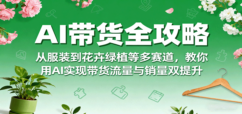 AI带货全攻略，从服装到花卉绿植等多赛道，教你用AI实现带货流量与销量双提升-云享网创
