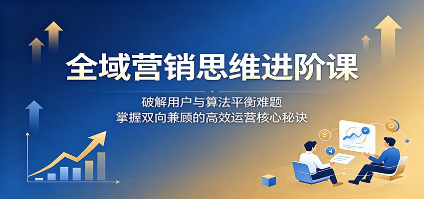 全域营销思维进阶课：破解用户与算法平衡难题，掌握双向兼顾的高效运营核心秘诀-云享网创