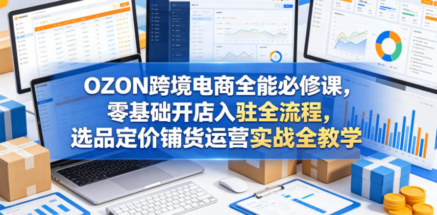 OZON跨境电商全能必修课，零基础开店入驻全流程，选品定价铺货运营实战全教学(更新0605)-云享网创