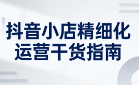 抖音小店精细化运营干货指南新版，助力商家系统提升店铺运营能力(更新26年3月)-云享网创