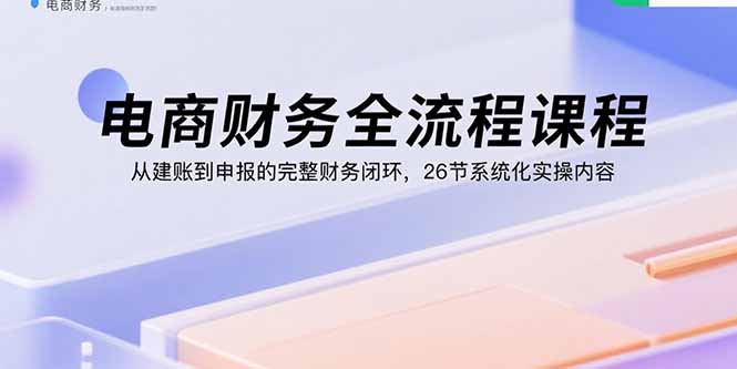 电商财务全流程课程：从建账到申报的完整财务闭环，26节系统化实操内容-云享网创