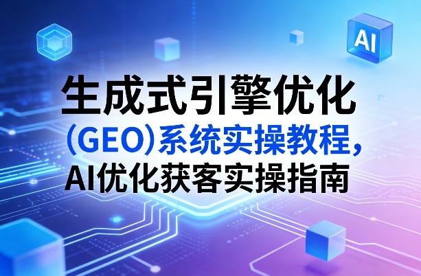 生成式引擎优化(GEO)系统实操教程，AI优化获客实操指南-云享网创