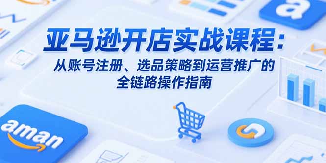 亚马逊开店实战课程：从账号注册、选品策略到运营推广的全链路操作指南-云享网创