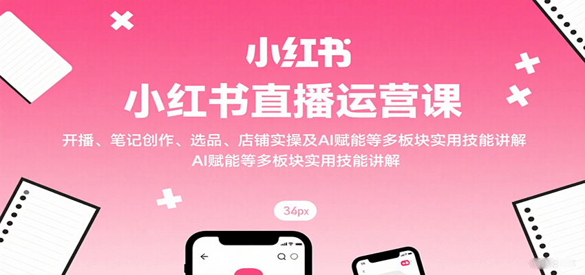 小红书直播运营课：开播、笔记创作、选品、店铺实操及 AI 赋能等多板块实用技能讲解-云享网创