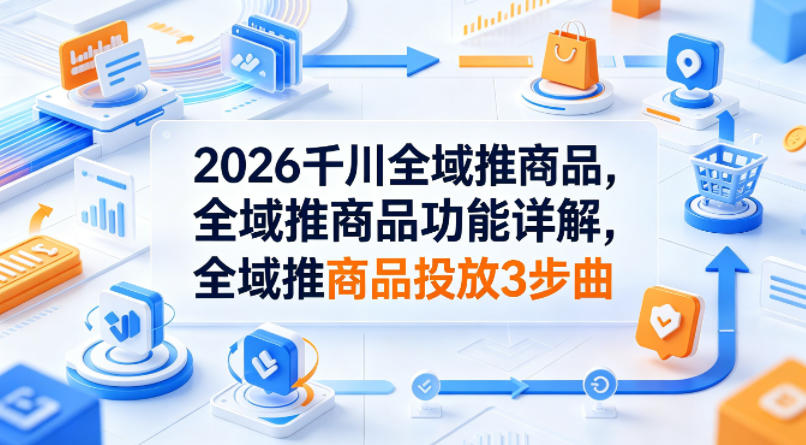 2026千川全域推商品，全域推商品功能详解，全域推商品投放3步曲-云享网创