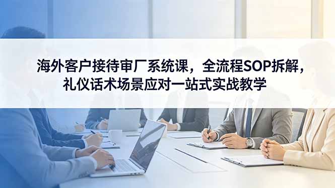海外客户接待审厂系统课，全流程SOP拆解，礼仪话术场景应对一站式实战教学-云享网创