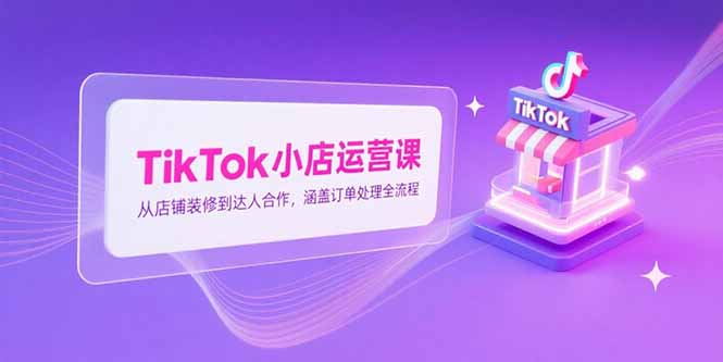 TikTok小店运营课，从店铺装修到达人合作，涵盖订单处理全流程-云享网创