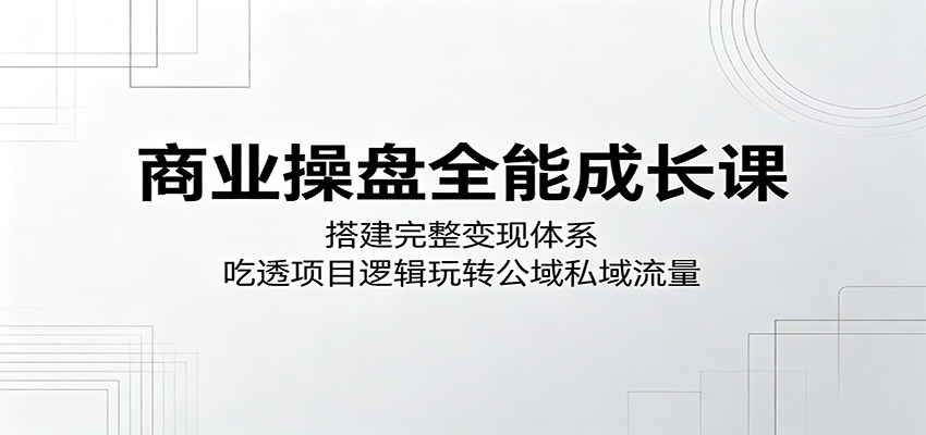 商业操盘全能成长课：搭建完整变现体系，吃透项目逻辑玩转公域私域流量-云享网创