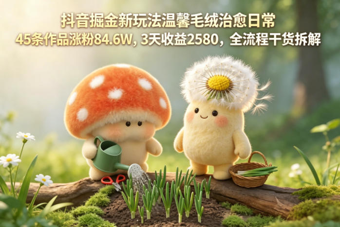 抖音掘金新玩法温馨毛绒治愈日常，45条作品涨粉84.6W，3天收益2580，全流程干货拆解-云享网创
