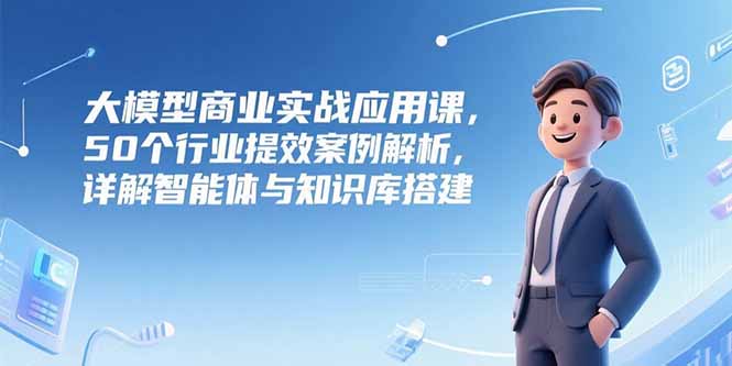 大模型商业实战应用课，50个行业提效案例解析，详解智能体与知识库搭建-云享网创