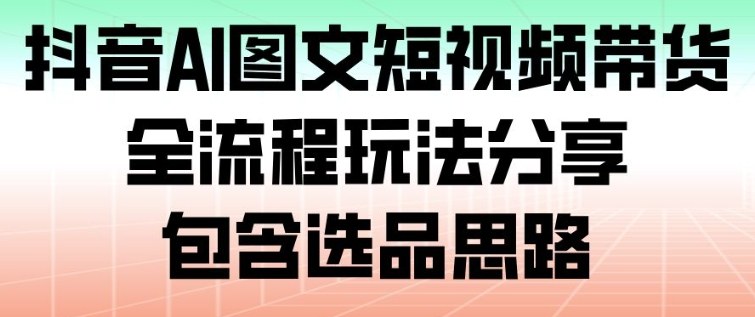 抖音AI图文短视频带货,全流程玩法分享,包含选品思路-云享网创