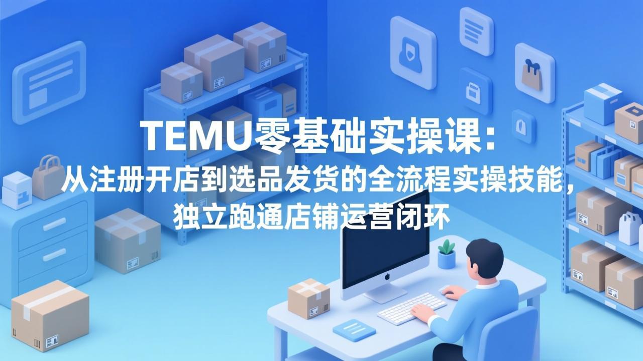 TEMU零基础实操课：从注册开店到选品发货的全流程实操技能，独立跑通店铺运营闭环-云享网创