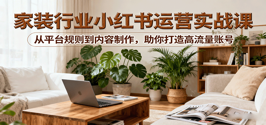 小红书家装行业运营实战课：从平台规则到内容制作，助你打造高流量账号-云享网创