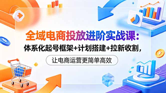 全域电商投放进阶实战课：体系化起号框架+计划搭建+拉新收割，让电商运营更简单高效-云享网创